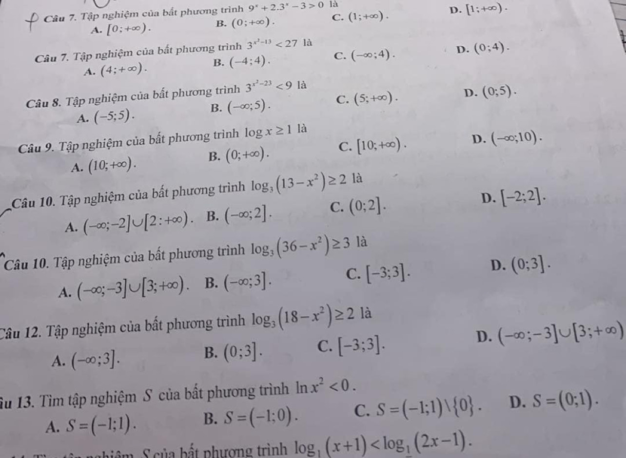 Tập nghiệm của bất phương trình 9^x+2.3^x-3>0 là
A. [0;+∈fty ).
B. (0;+∈fty ).
C. (1;+∈fty ).
D. [1;+∈fty ).
Câu 7. Tập nghiệm của bất phương trình 3^(x^2)-13<271</tex> là
A. (4;+∈fty ). B. (-4;4). C. (-∈fty ;4).
D. (0;4).
Câu 8. Tập nghiệm của bất phương trình 3^(x^2)-23<9</tex> là
D. (0;5).
B.
A. (-5;5). (-∈fty ;5). C. (5;+∈fty ).
D. (-∈fty ;10).
Câu 9. Tập nghiệm của bất phương trình log x≥ 1 là
A. (10;+∈fty ).
B. (0;+∈fty ).
C. [10;+∈fty ).
Câu 10. Tập nghiệm của bất phương trình log _3(13-x^2)≥ 2 là
A. (-∈fty ;-2]∪ [2:+∈fty ) B. (-∈fty ;2]. C. (0;2].
D. [-2;2].
Câu 10. Tập nghiệm của bất phương trình log _3(36-x^2)≥ 3 là
C.
D.
A. (-∈fty ;-3]∪ [3;+∈fty ). B. (-∈fty ;3]. [-3;3]. (0;3].
Câu 12. Tập nghiệm của bất phương trình log _3(18-x^2)≥ 2 là
D. (-∈fty ;-3]∪ [3;+∈fty )
A. (-∈fty ;3].
B. (0;3]. C. [-3;3].
Su 13. Tìm tập nghiệm S của bất phương trình ln x^2<0.
C. S=(-1;1)vee  0 . D. S=(0;1).
A. S=(-1;1).
B. S=(-1;0).
ghiệm S của bất phượng trình log _1(x+1)