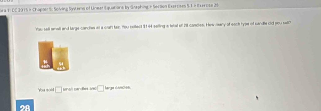 ora 1: CC 2015 > Chapter 5: Solving Systems of Linear Equations by Graphing > Section Exercises 5.1 > Exercise 28 
You sell small and large candles at a craft fair. You collect $144 selling a total of 28 candles. How many of each type of candle did you sell? 
so 84
each each 
You sold □ small candles and □ large candles.
28