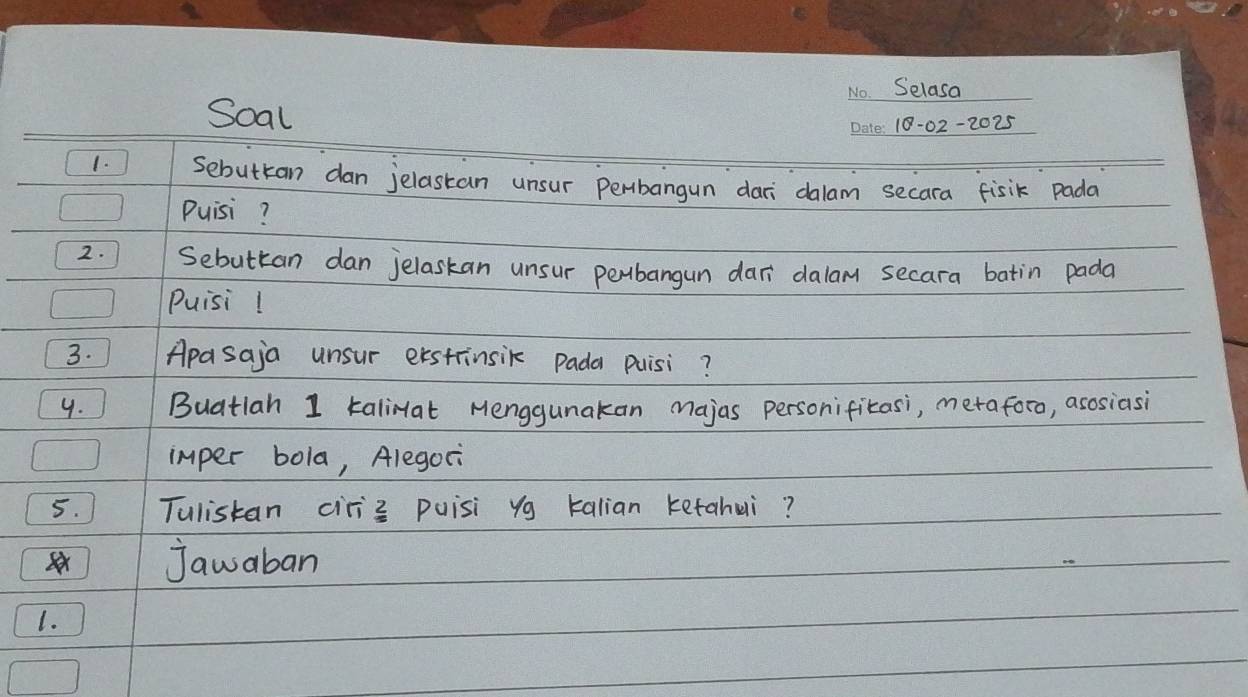 Selasa 
Soal 
18-02-2025 
1. Sebuttan dan jelastan unsur Perbangun dari dalam secara fisik Pada 
Puisi? 
2. Sebuttan dan jelaskan unsur perbangun dar dalam secara batin pada 
Puisi! 
3. Apasaja unsur erstinsik pada puisi? 
9. Buatlah 1 talirat Menggunakan majas personifitasi, metaforo, asosiasi 
imper bola, Alegori 
5. Tulistan ciriz puisi yg talian ketahui? 
jawaban 
1.