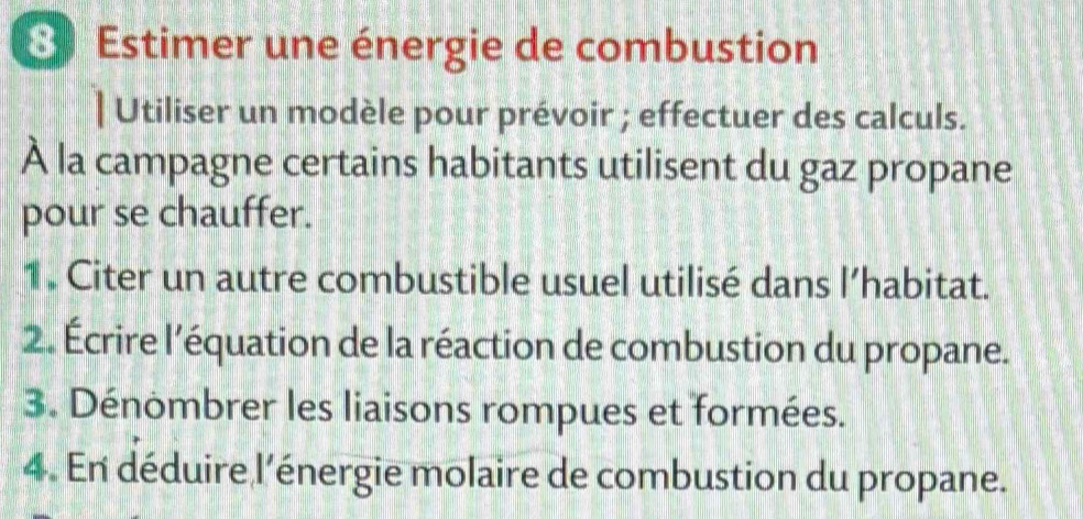 Estimer une énergie de combustion 
| Utiliser un modèle pour prévoir ; effectuer des calculs. 
À la campagne certains habitants utilisent du gaz propane 
pour se chauffer. 
1 . Citer un autre combustible usuel utilisé dans l’habitat. 
2. Écrire l'équation de la réaction de combustion du propane. 
3. Dénombrer les liaisons rompues et formées. 
4. En déduire l’énergie molaire de combustion du propane.