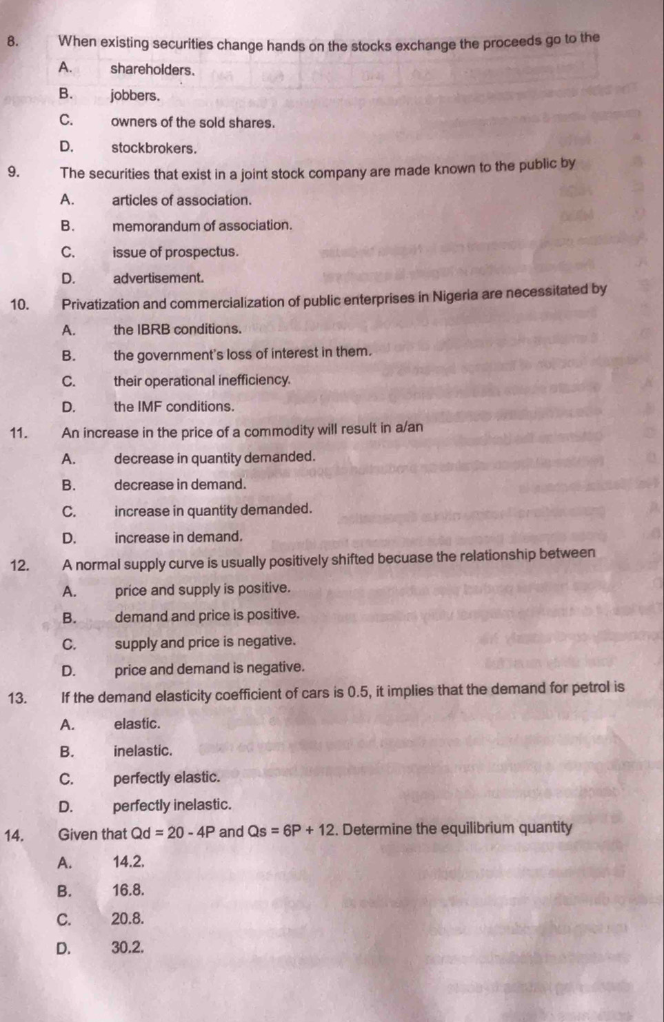 When existing securities change hands on the stocks exchange the proceeds go to the
A. shareholders.
B. jobbers.
C. owners of the sold shares.
D. stockbrokers.
9. The securities that exist in a joint stock company are made known to the public by
A. articles of association.
B. memorandum of association.
C. w issue of prospectus.
D. advertisement.
10. Privatization and commercialization of public enterprises in Nigeria are necessitated by
A. the IBRB conditions.
B. the government's loss of interest in them.
C. their operational inefficiency.
D. the IMF conditions.
11. An increase in the price of a commodity will result in a/an
A. decrease in quantity demanded.
B. decrease in demand.
C. increase in quantity demanded.
D. increase in demand.
12. A normal supply curve is usually positively shifted becuase the relationship between
A. price and supply is positive.
B. demand and price is positive.
C. supply and price is negative.
D. price and demand is negative.
13. If the demand elasticity coefficient of cars is 0.5, it implies that the demand for petrol is
A. elastic.
B. inelastic.
C. perfectly elastic.
D. perfectly inelastic.
14. Given that Qd=20-4P and Qs=6P+12. Determine the equilibrium quantity
A. 14.2.
B. 16.8.
C. 20.8.
D. 30.2.