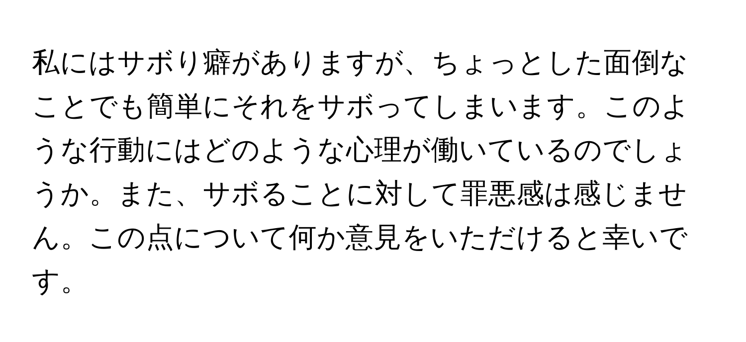 私にはサボり癖がありますが、ちょっとした面倒なことでも簡単にそれをサボってしまいます。このような行動にはどのような心理が働いているのでしょうか。また、サボることに対して罪悪感は感じません。この点について何か意見をいただけると幸いです。