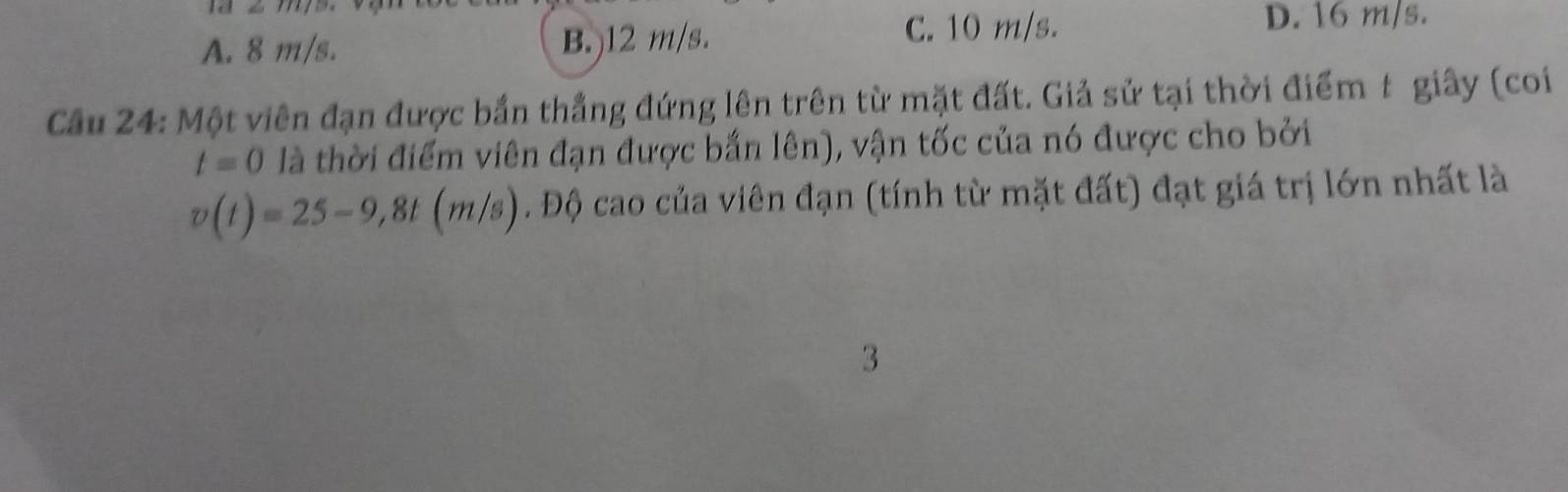 A. 8 m/s. B.) 12 m/s.
C. 10 m/s. D. 16 m/s.
Cầu 24: Một viên đạn được bắn thẳng đứng lên trên từ mặt đất. Giả sử tại thời điểm t giây (coi
t=0 là thời điểm viên đạn được bắn lên), vận tốc của nó được cho bởi
v(t)=25-9,8t(m/s). Độ cao của viên đạn (tính từ mặt đất) đạt giá trị lớn nhất là
3