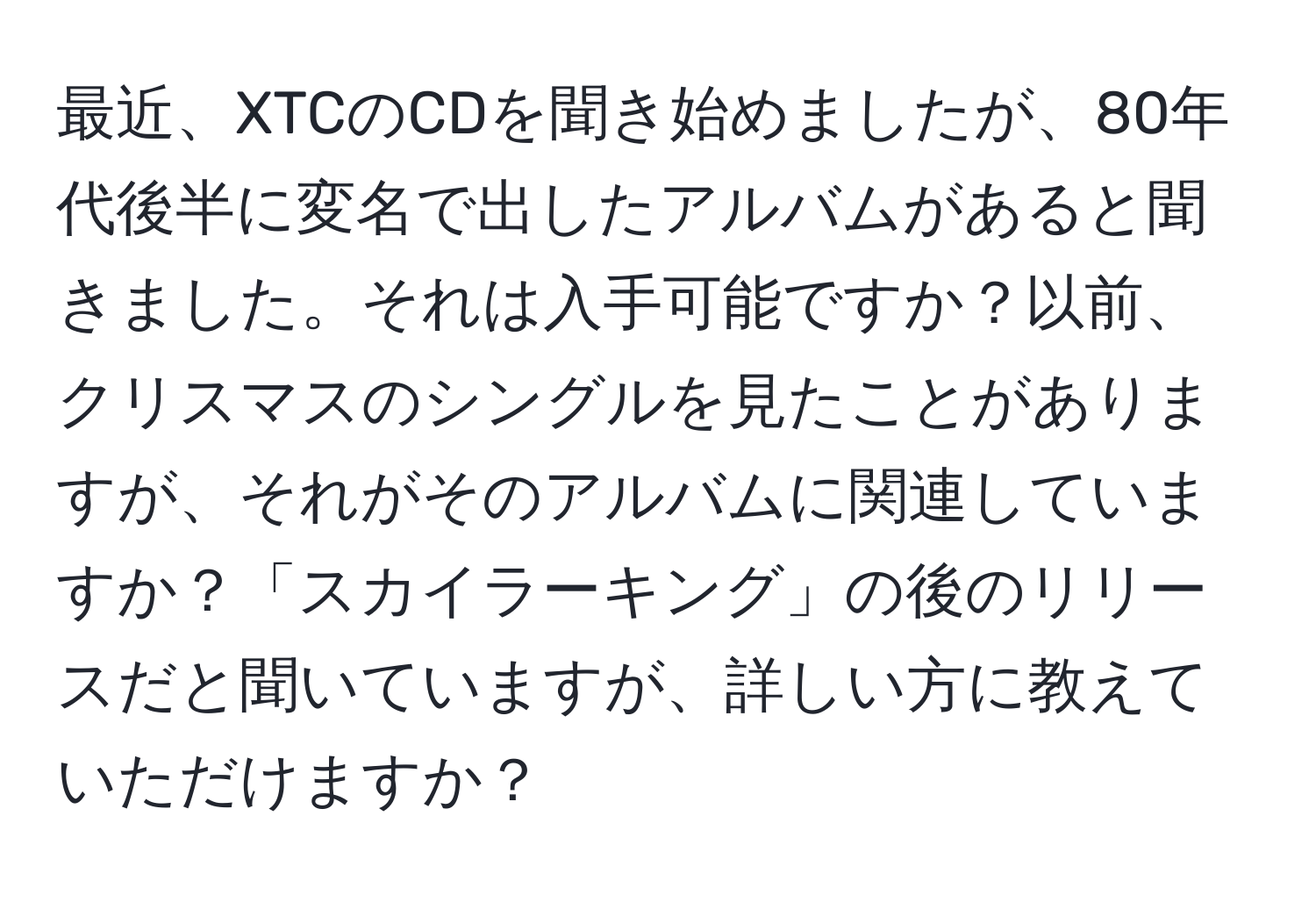 最近、XTCのCDを聞き始めましたが、80年代後半に変名で出したアルバムがあると聞きました。それは入手可能ですか？以前、クリスマスのシングルを見たことがありますが、それがそのアルバムに関連していますか？「スカイラーキング」の後のリリースだと聞いていますが、詳しい方に教えていただけますか？