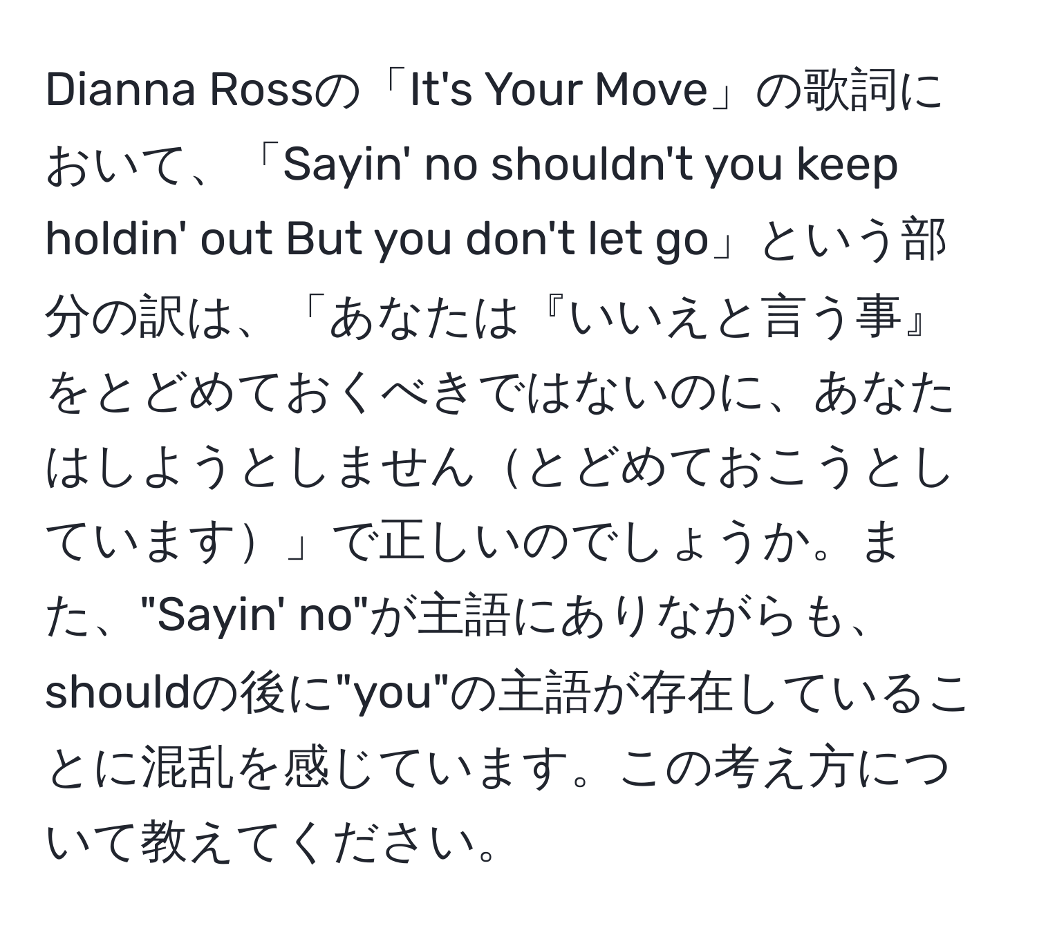 Dianna Rossの「It's Your Move」の歌詞において、「Sayin' no shouldn't you keep holdin' out But you don't let go」という部分の訳は、「あなたは『いいえと言う事』をとどめておくべきではないのに、あなたはしようとしませんとどめておこうとしています」で正しいのでしょうか。また、"Sayin' no"が主語にありながらも、shouldの後に"you"の主語が存在していることに混乱を感じています。この考え方について教えてください。