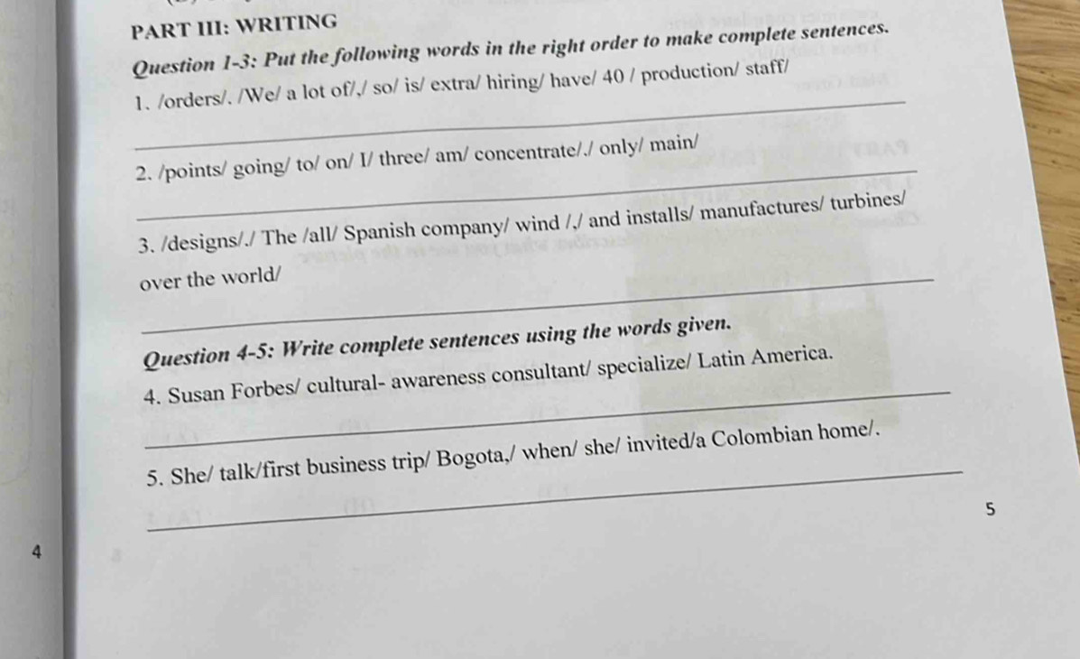 PART III: WRITING 
Question 1-3: Put the following words in the right order to make complete sentences. 
_ 
1. /orders/. /We/ a lot of/,/ so/ is/ extra/ hiring/ have/ 40 / production/ staff/ 
_ 
2. /points/ going/ to/ on/ I/ three/ am/ concentrate/./ only/ main/ 
3. /designs/./ The /all/ Spanish company/ wind /,/ and installs/ manufactures/ turbines/ 
_over the world/ 
Question 4-5: Write complete sentences using the words given. 
_ 
4. Susan Forbes/ cultural- awareness consultant/ specialize/ Latin America. 
_ 
5. She/ talk/first business trip/ Bogota,/ when/ she/ invited/a Colombian home/. 
5 
4