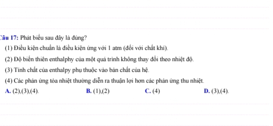 Cầu 17: Phát biểu sau đây là đúng?
(1) Điều kiện chuẩn là điều kiện ứng với 1 atm (đổi với chất khí).
(2) Độ biển thiên enthalphy của một quá trình không thay đổi theo nhiệt độ.
(3) Tính chất của enthalpy phụ thuộc vào bản chất của hệ.
(4) Các phản ứng tỏa nhiệt thường diễn ra thuận lợi hơn các phản ứng thu nhiệt.
A. (2),(3),(4). B. (1),(2) C. (4) D. (3),(4).