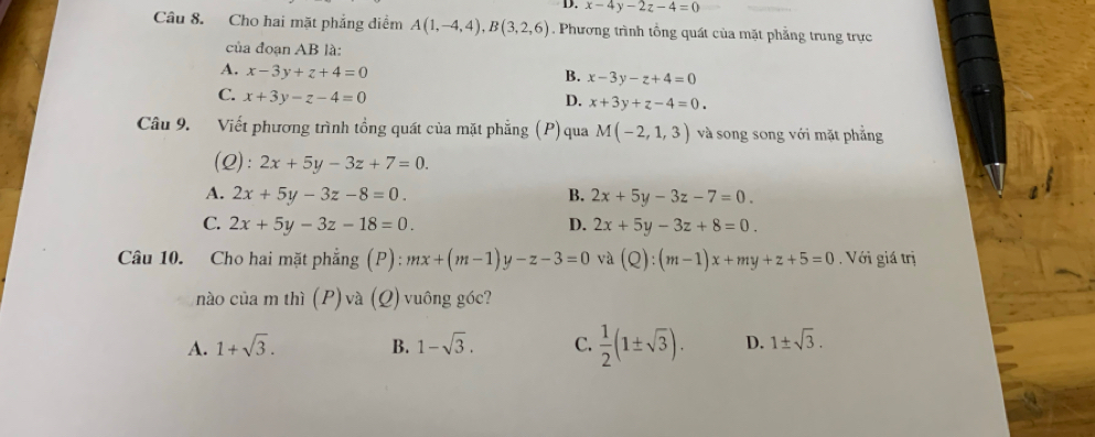 x-4y-2z-4=0
Câu 8. Cho hai mặt phẳng diểm A(1,-4,4), B(3,2,6). Phương trình tổng quát của mặt phẳng trung trực
của đoạn AB là:
A. x-3y+z+4=0
B. x-3y-z+4=0
C. x+3y-z-4=0
D. x+3y+z-4=0. 
Câu 9. Viết phương trình tồng quát của mặt phẳng (P)qua M(-2,1,3) và song song với mặt phẳng
(Q): 2x+5y-3z+7=0.
A. 2x+5y-3z-8=0. B. 2x+5y-3z-7=0.
C. 2x+5y-3z-18=0. D. 2x+5y-3z+8=0. 
Câu 10. Cho hai mặt phẳng (P): mx+(m-1)y-z-3=0 và (Q):(m-1)x+my+z+5=0. Với giá trị
nào của m thì (P) và (Q) vuông góc?
A. 1+sqrt(3). B. 1-sqrt(3). C.  1/2 (1± sqrt(3)). D. 1± sqrt(3).