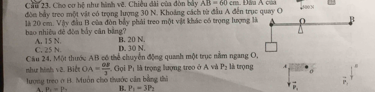 Cầu 23. Cho cơ hệ như hình vẽ. Chiều dài của đòn bây AB=60cm. Đầu A của 500 N
đòn bầy treo một vật có trọng lượng 30 N. Khoảng cách từ đầu A đến trục quay O
là 20 cm. Vậy đầu B của đòn bầy phải treo một vật khác có trọng lượng là A O B
bao nhiêu đề đòn bẩy cân bằng?
A. 15 N. B. 20 N.
C. 25 N. D. 30 N.
Câu 24. Một thước AB có thể chuyển động quanh một trục nằm ngang O,
như hình vê. Biết OA= OB/3 . Gọi P_1 là trọng lượng treo ở A và P_2 là trọng A B
0
lượng treo ở B. Muốn cho thước cân bằng thì
vector P_2
B.
A. P_1=P_2 P_1=3P_2
vector P_1