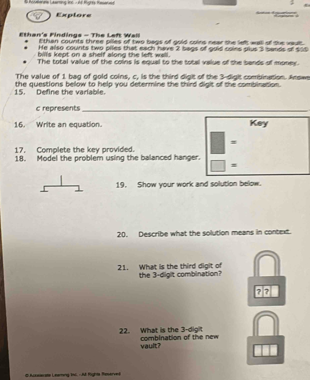 Explore 
Ethan's Findings - The Left Wall 
Ethan counts three piles of two bags of gold coine near the left wall of the woult 
He also counts two piles that each have 2 bags of gold coins plus 3 bands of $10
bills kept on a shelf along the left wall. 
The total value of the coins is equal to the total value of the bands of money. 
The value of 1 bag of gold coins, c, is the third digit of the 3 -dight combination. Answe 
the questions below to help you determine the third digit of the combiration. 
15. Define the variable. 
c represents_ 
_ 
_ 
16. Write an equation. Key 
= 
17. Complete the key provided. 
18. Model the problem using the balanced hanger. 
= 
19. Show your work and solution below. 
20. Describe what the solution means in context. 
21. What is the third digit of 
the 3 -digit combination? 
?? 
22. What is the 3 -digit 
combination of the new 
vault? 
O Accelerate Leaming Inc. - All Rights Reserved