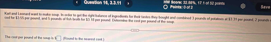 Question 16, 3.3.11 HW Score: 32.88%, 17.1 of 52 points 
Points: 0 of 2 Save 
Karl and Leonard want to make soup. In order to get the right balance of ingredients for their tastes they bought and combined 3 pounds of potatoes at $3.31 per pound, 2 pounds
cod for $3.55 per pound, and 5 pounds of fish broth for $3.18 per pound. Determine the cost per pound of the soup. 
The cost per pound of the soup is $□ (Round to the nearest cent.)