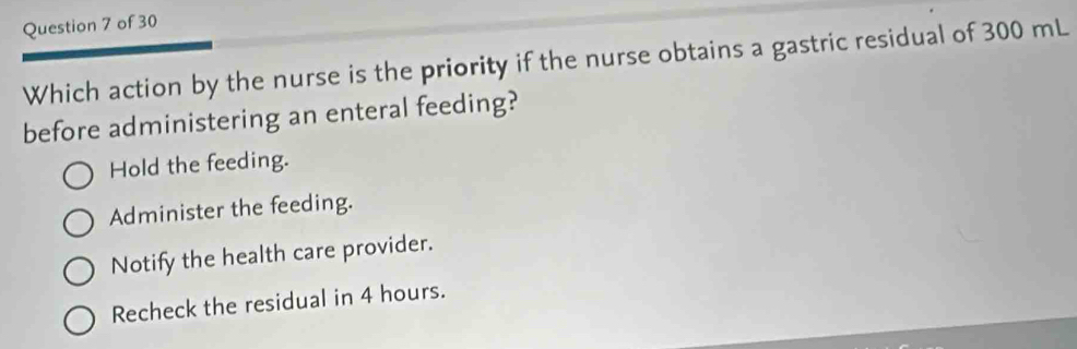 Which action by the nurse is the priority if the nurse obtains a gastric residual of 300 mL
before administering an enteral feeding?
Hold the feeding.
Administer the feeding.
Notify the health care provider.
Recheck the residual in 4 hours.