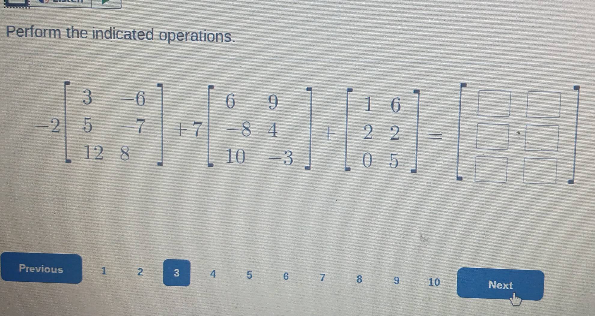 Perform the indicated operations.
-2beginbmatrix 3&-6 5&-7 12&8endbmatrix +7beginbmatrix 6&9 -8&4 10&-3endbmatrix +beginbmatrix 1&6 2&2 0&5endbmatrix -beginbmatrix □ &□  □ &□  □ &□ endbmatrix
Previous
1 2 3 4 5 6 7 8 9 10
Next