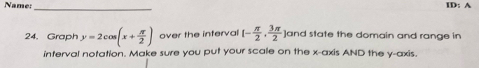 Name: ID: A 
_ 
24. Graph y=2cos (x+ π /2 ) over the interval [- π /2 , 3π /2  ]and state the domain and range in 
interval notation. Make sure you put your scale on the x-axis AND the y-axis.