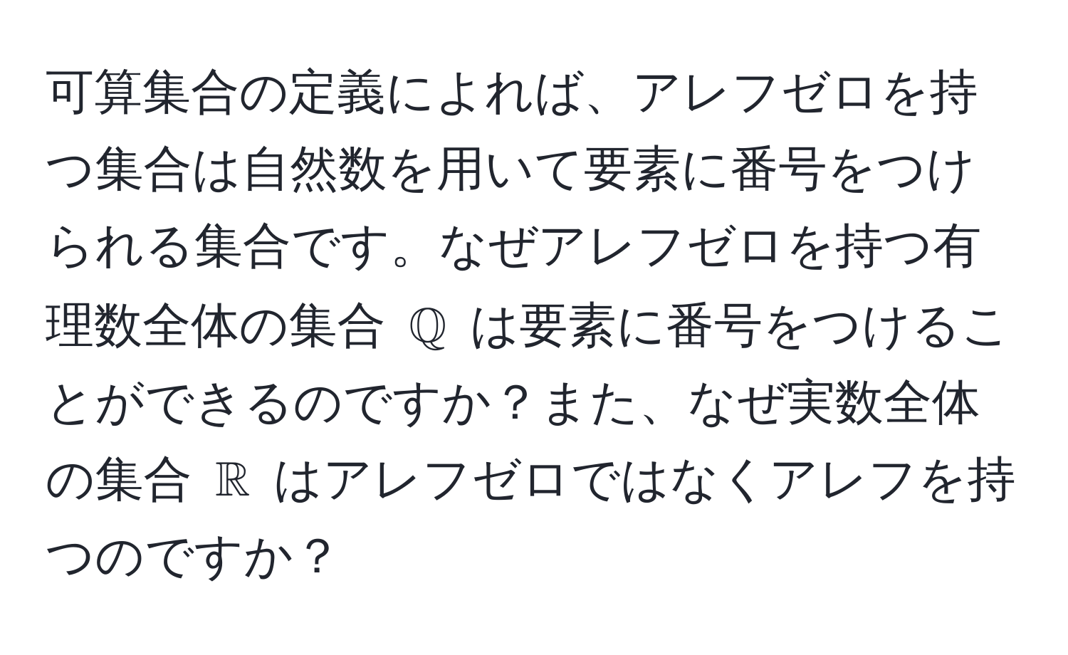 可算集合の定義によれば、アレフゼロを持つ集合は自然数を用いて要素に番号をつけられる集合です。なぜアレフゼロを持つ有理数全体の集合 $mathbbQ$ は要素に番号をつけることができるのですか？また、なぜ実数全体の集合 $mathbbR$ はアレフゼロではなくアレフを持つのですか？