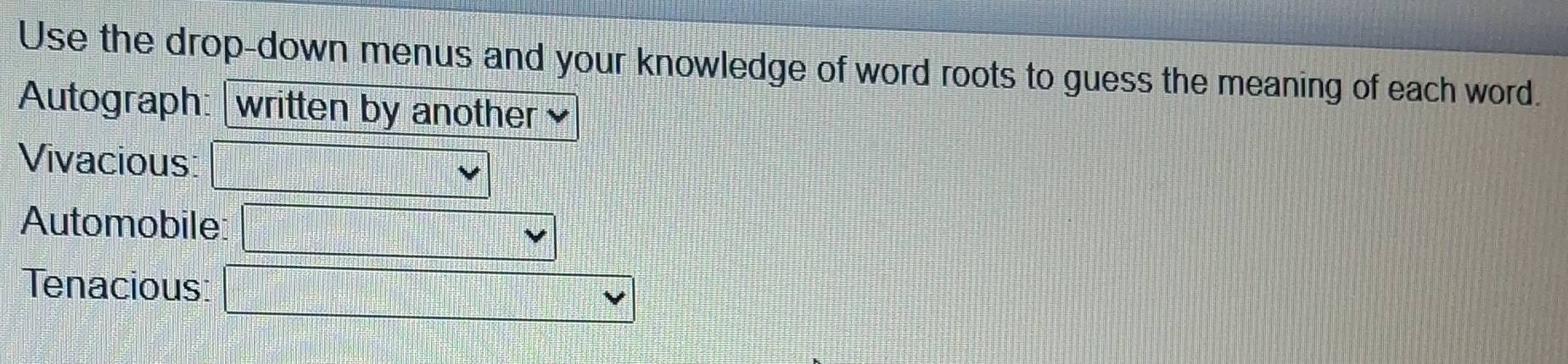 Use the drop-down menus and your knowledge of word roots to guess the meaning of each word. 
Autograph: written by another 
Vivacious: 
Automobile: 
Tenacious: