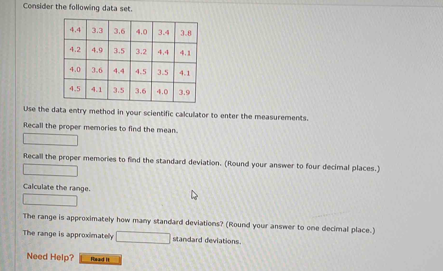 Consider the following data set. 
Use the data entry method in your scientific calculator to enter the measurements. 
Recall the proper memories to find the mean. 
Recall the proper memories to find the standard deviation. (Round your answer to four decimal places.) 
Calculate the range. 
The range is approximately how many standard deviations? (Round your answer to one decimal place.) 
The range is approximately standard deviations. 
Need Help? Read It