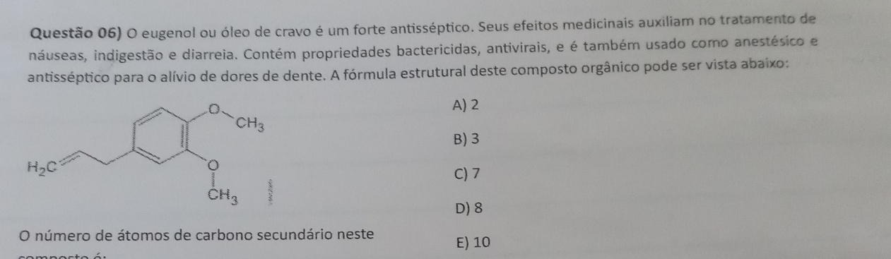 Questão 06) O eugenol ou óleo de cravo é um forte antisséptico. Seus efeitos medicinais auxiliam no tratamento de
ináuseas, indigestão e diarreia. Contém propriedades bactericidas, antivirais, e é também usado como anestésico e
antisséptico para o alívio de dores de dente. A fórmula estrutural deste composto orgânico pode ser vista abaixo:
A) 2
B) 3
C) 7
D) 8
O número de átomos de carbono secundário neste
E) 10