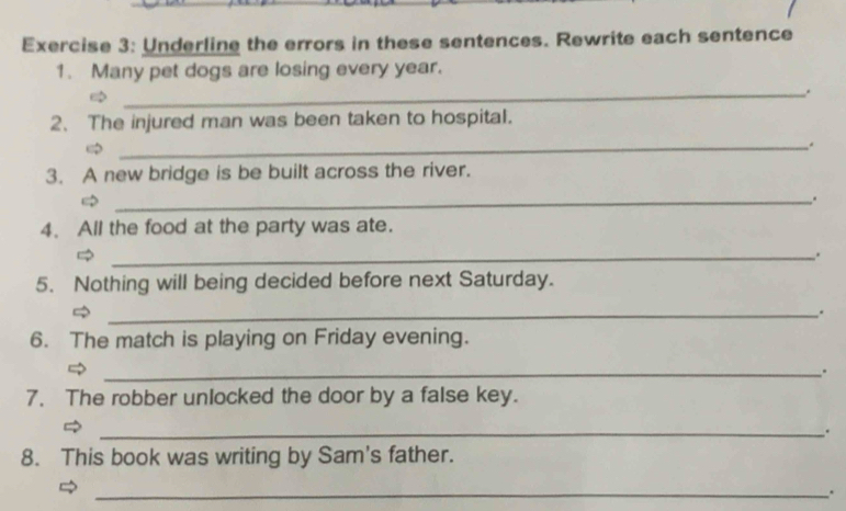 Underline the errors in these sentences. Rewrite each sentence 
1. Many pet dogs are losing every year. 
_. 
2、 The injured man was been taken to hospital. 
_. 
3. A new bridge is be built across the river. 
_、 
4. All the food at the party was ate. 
_. 
5. Nothing will being decided before next Saturday. 
_. 
6. The match is playing on Friday evening. 
_. 
7. The robber unlocked the door by a false key. 
_. 
8. This book was writing by Sam's father. 
_.