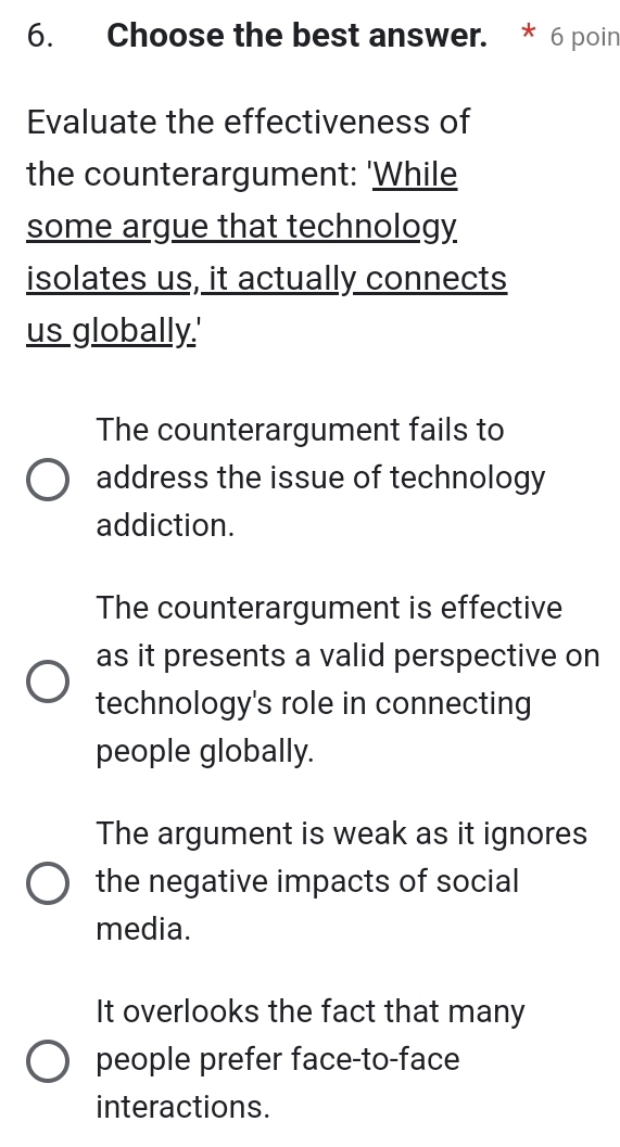 Choose the best answer. * 6 poin
Evaluate the effectiveness of
the counterargument: 'While
some argue that technology
isolates us, it actually connects
us globally.'
The counterargument fails to
address the issue of technology
addiction.
The counterargument is effective
as it presents a valid perspective on
technology's role in connecting
people globally.
The argument is weak as it ignores
the negative impacts of social
media.
It overlooks the fact that many
people prefer face-to-face
interactions.