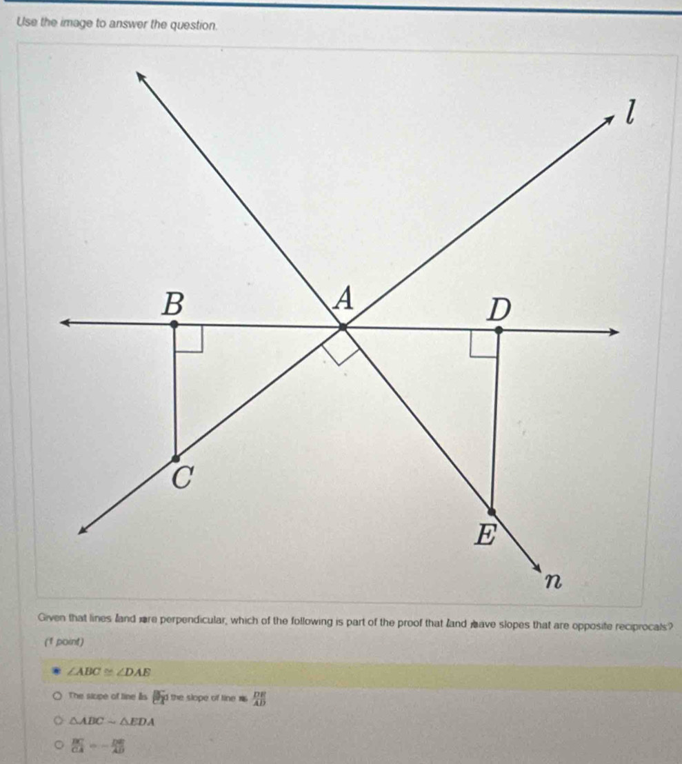 Use the image to answer the question.
Given that lines land ore perpendicular, which of the following is part of the proof that land have slopes that are opposite reciprocals?
(1 point)
∠ ABC≌ ∠ DAE
The slupe of line lis nd the slope of tine is  DE/AD 
△ ABCsim △ EDA
 BC/CA =- DE/AD 