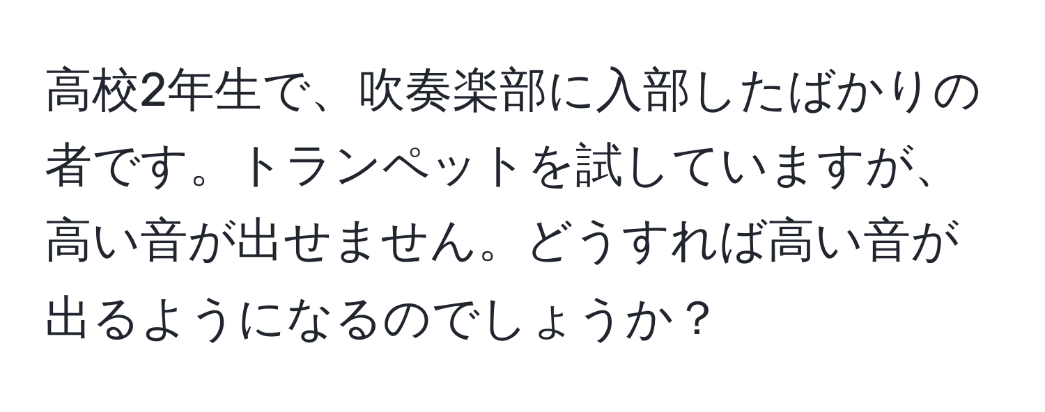 高校2年生で、吹奏楽部に入部したばかりの者です。トランペットを試していますが、高い音が出せません。どうすれば高い音が出るようになるのでしょうか？