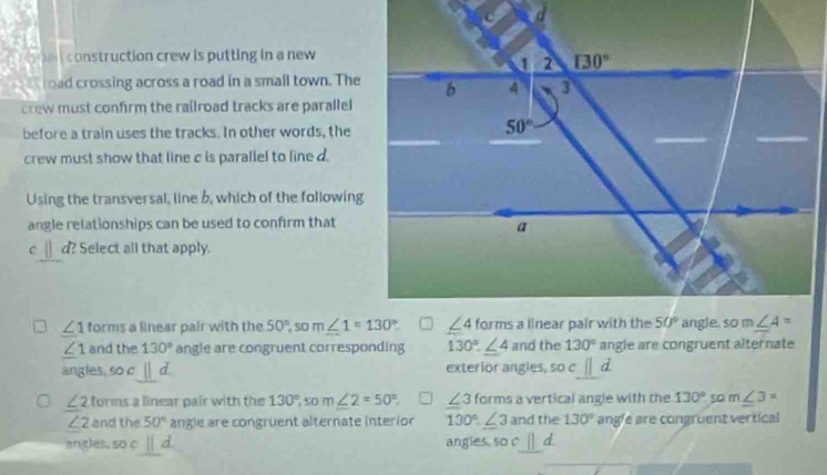 a   construction crew is putting in a new 
road crossing across a road in a small town. The
crew must confirm the railroad tracks are parallel
before a train uses the tracks. In other words, the
crew must show that line c is parallel to line d.
Using the transversal, line b, which of the following
angle relationships can be used to confirm that
C d? Select all that apply.
∠ 1 forms a linear pair with the 50°,som∠ 1=130°
∠ 1 and the 130° angle are congruent corresponding 130°.∠ 4 and the 130° angle are congruent alternate
angles. soc_ d. exterior angles, soc||d
∠ 2 forms a linear pair with the 130° so m∠ 2=50°. ∠ 3 forms a vertical angle with the 130° 50 m∠ 3=
∠ 2 and the 50° angle are congruent alternate interion 130°.∠ 3 and the 130° angle are congruent vertical
angles, so c ||d. angies so c sqrt()