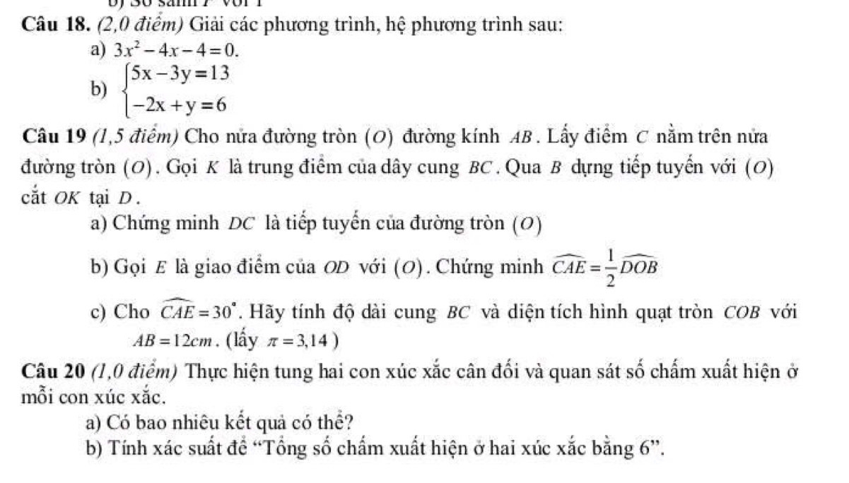 sam 
Câu 18. (2,0 điểm) Giải các phương trình, hệ phương trình sau: 
a) 3x^2-4x-4=0. 
b) beginarrayl 5x-3y=13 -2x+y=6endarray.
Câu 19 (1,5 điểm) Cho nửa đường tròn (O) đường kính AB. Lấy điểm C nằm trên nửa 
đường tròn (O). Gọi K là trung điểm của dây cung BC. Qua B dựng tiếp tuyển với (O) 
cắt OK tại D. 
a) Chứng minh DC là tiếp tuyến của đường tròn (O) 
b) Gọi E là giao điểm của OD với (O). Chứng minh widehat CAE= 1/2 widehat DOB
c) Cho widehat CAE=30°. Hãy tính độ dài cung BC và diện tích hình quạt tròn COB với
AB=12cm. (lầy π =3,14)
Câu 20 (1,0 điểm) Thực hiện tung hai con xúc xắc cân đối và quan sát số chấm xuất hiện ở 
mỗi con xúc xắc. 
a) Có bao nhiêu kết quả có thể? 
b) Tính xác suất để “Tổng số chẩm xuất hiện ở hai xúc xắc bằng 6 ”.