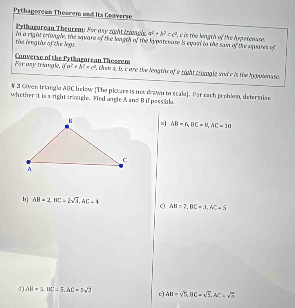 Pythagorean Theorem and Its Converse 
Pythagorean Theorem: For any right triangle, a^2+b^2=c^2 , c is the length of the hypotenuse. 
In a right triangle, the square of the length of the hypotenuse is equal to the sum of the squares of 
the lengths of the legs. 
Converse of the Pythagorean Theorem 
For any triangle, if a^2+b^2=c^2 , then a, b, c are the lengths of a right triangle and c is the hypotenuse. 
# 3 Given triangle ABC below (The picture is not drawn to scale). For each problem, determine 
whether it is a right triangle. Find angle A and B if possible. 
a) AB=6, BC=8, AC=10
b) AB=2, BC=2sqrt(3), AC=4
c) AB=2, BC=3, AC=5
d) AB=5, BC=5, AC=5sqrt(2)
e) AB=sqrt(5), BC=sqrt(5), AC=sqrt(5)