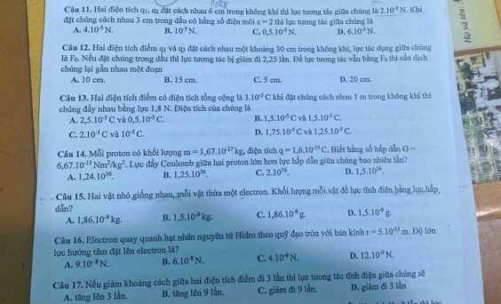 Cầu 11. Hai điện tích q1, q1 đặt cách nhau 6 cm trong không khí thì lực tương tác giữa chúng là 2.10^(-5)N
đặt chúng cách nhau 3 cm trong đầu có hằng số điện môi c=2 thì lực tương tác giữa chúng là . Khi
A. 4.10^(-5)N. B. 10^(-5)N. C. 0,5.10^(-5)N. D. 6.10^(-3)N.
Câu 12. Hai điện tích điểm q1 và q2 đặt cách nhau một khoảng 30 cm trong không khí, lực tác dụng giữa chúng
Ii F_0. Nếu đặt chúng trong đầu thì lực tương tác bị giám đi 2,25 lần. Để lực tương tác vẫn bằng Fo thì cần dịch
chúng lại gần nhau một đoạn
A. 10 cm. B. 15 cm. C. 5 cm. D. 20 cm.
Câu 13. Hai điện tích điểm có điện tích tổng cộng là 3.10^(-5)C khi đặt chứng cách nhau 1 m trong không khí thì
chúng đầy nhau bằng lực 1,8 N. Điện tích của chúng là
A. 2,5.10^(-5)C và 0,5.10^(-5)C. B. 1,5.10^(-5)C và 1,5.10^(-5)C.
C. 2.10^(-5)C và 10^(-5)C. D. 1,75.10^(-5)C và 1,25.10^(-5)C.
Câu 14. Mỗi proton có khối lượng m=1,67,10^(-27)kg , điện tích q=1,6.10^(-29)C *, Biết hằng số hấp dẫn G=
6,67.10^(-11)Nm^2/kg^2 F. Lực đầy Coulomb giữa hai proton lớn hơn lực hấp dẫn giữa chúng bao nhiêu lần?
A. 1,24.10^(36). B. 1,25.10^(26). C. 2.10^(36). D. 1,5.10^(26).
- Câu 15. Hai vật nhỏ giống nhau, mỗi vật thừa một electron. Khối lượng mỗi vật để lực tĩnh điện bằng lực hắp
dẫn?
A. 1,86.10^(-9)kg. B. 1,5.10^(-9)kg. C. 1,86.10^(-9)g. D. 1,5.10^(-9)g.
Câu 16. Electron quay quanh hạt nhân nguyên tử Hidro theo quỹ đạo tròn với bán kính r=5.10^(-11)m. Độ lớn
lực hướng tâm đặt lên electron là?
A. 9.10^(-1)N. B. 6.10^4N. C. 4.10^(-6)N. D. 12.10^(-9)N.
Câu 17. Nếu giảm khoảng cách giữa hai điện tích điểm đi 3 lần thì lực tương tác tĩnh điện giữa chúng sẽ
A. tăng lên 3 lần. B. tăng lên 9 lần. C. giảm đi 9 lần. D. giâm đi 3 lần