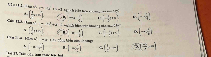 Hàm số y=-3x^2+x-2 nghịch biến trên khoảng nào sau đây?
A. ( 1/6 ;+∈fty ). B (-∈fty ;- 1/6 ). C. (- 1/6 ;+∈fty ). D. (-∈fty ; 1/6 ). 
Câu 11.3. Hàm số y=-3x^2+x-2 nghịch biến trên khoảng nào sau đây?
A. ( 1/6 ;+∈fty ). B. (-∈fty ;- 1/6 ). C. (- 1/6 ;+∈fty ). D. (-∈fty ; 1/6 ). 
Câu 11.4. Hàm số y=x^2+3x đồng biến trên khoảng:
A. (-∈fty ; (-3)/2 ). B. (-∈fty ; 3/2 ). C. ( 3/2 ;+∈fty ). D. ( (-3)/2 ;+∈fty ). 
Bài 17. Dấu của tam thức bậc hai