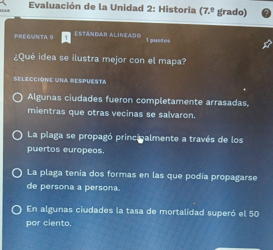 Evaluación de la Unidad 2: Historia (7.^_ circ  grado)
CAR
PREGUNTA 9 ESTÁNDAR ALINEADo 1 puntos
¿Qué idea se ilustra mejor con el mapa?
SELECCIONE UNA RESPUESTA
Algunas ciudades fueron completamente arrasadas,
mientras que otras vecinas se salvaron.
La plaga se propagó principalmente a través de los
puertos europeos.
La plaga tenía dos formas en las que podía propagarse
de persona a persona.
En algunas ciudades la tasa de mortalidad superó el 50
por ciento.