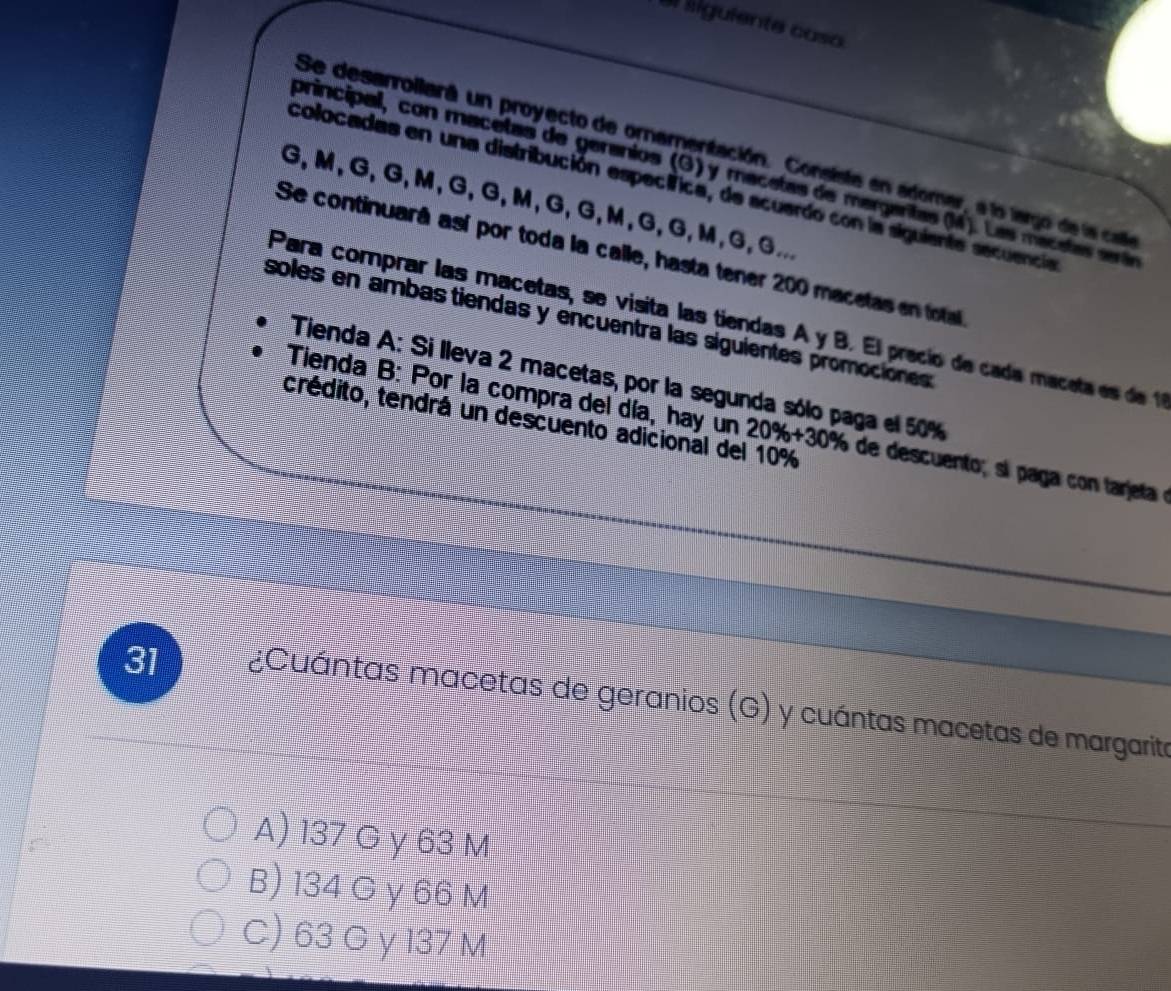 el liguiente caso
Se desarrollará un proyecto de ornamentación. Consista en adomar, a lo largo de la cae
principal, con macetas de geranios (G) y macetas de margaritas (M). Las macetas srá
colocadas en una distribución específica, de acuerdo con la siguiente secuencia
G, M, G, G, M, G, G, M, G, G, M, G, G, M, G, G...
Se continuará así por toda la calle, hasta tener 200 macetas en total
Para comprar las macetas, se visita las tiendas A y B. El precío de cada maceta e de 1
soles en ámbas tiendas y encuentra las siguientes promociónes
Tienda A: Si lleva 2 macetas, por la segunda sólo paga el 50%
crédito, tendrá un descuento adicional del 10%
Tienda B: Por la compra del día, hay un 20% +30% de descuent i ag o t a et 
31 ¿Cuántas macetas de geranios (G) y cuántas macetas de margarite
A) 137 G γ 63 M
B) 134 Q γ 66 M
C) 63 G y 137 M