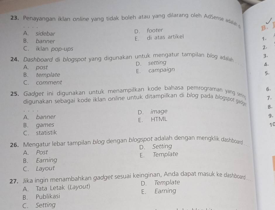 Penayangan iklan online yang tidak boleh atau yang dilarang oleh AdSense adalah 
B.
A. sidebar
D. footer
B. banner
E. di atas artikel
1.
C. iklan pop-ups
2.
24. Dashboard di blogspot yang digunakan untuk mengatur tampilan blog adalah 3.
A. post D. setting A.
B. template E. campaign
5.
C. comment
25. Gadget ini digunakan untuk menampilkan kode bahasa pemrograman yang serin 6.
7.
digunakan sebagai kode iklan online untuk ditampilkan di blog pada blogspot gadge 
8.
D. image
A. banner 9.
B. games E. HTML
10
C. statistik
26. Mengatur lebar tampilan blog dengan blogspot adalah dengan mengklik dashboard .
A. Post D. Setting
E. Template
B. Earning
C. Layout
27. Jika ingin menambahkan gadget sesuai keinginan, Anda dapat masuk ke dashboard ..
D. Template
A. Tata Letak (Layout)
E. Earning
B. Publikasi
C. Setting