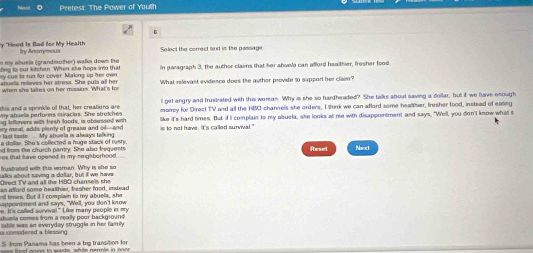 Pretest: The Power of Youth 
6 
y "Hood is Bad for My Health 
by Ananymous Select the correct text in the passage 
m my abuela (grandmother) walks down the 
ding to our kitchen. When she hops into that In paragraph 3, the author claims that her abuela can afford healthier, fresher food 
my cue to run for cover. Making up her own 
abuela relieves her stress. She puts all her What relevant evidence does the author provide to support her claim? 
when she takes on her mission. What's for 
this and a sprinkle of that, her creations are l get angry and frustrated with this woman. Why is she so hardheaded? She talks about saving a dollar, but if we have enough 
my abuela performs miracles. She stretches money for Direct TV and all the HBO channels she orders, I think we can afford some healthier, fresher food, instead of eating 
ng leftavers with fresh foods, is obsessed with like it's hard times. But if I complain to my abuela, she looks at me with disappointment and says, "Well, you don't know what it 
ery meal, adds plenty of grease and oil—and is to not have. It's called survival." 
last taste. My abuela is always talking 
a dollar. She's collected a huge stack of rusty, 
d from the church pantry. She also frequents Reset Next 
res that have opened in my neighborhood . 
frustrated with this woman Why is she so 
talks about saving a dollar, but if we have 
Direct TV and all the HBO channels she 
an afford some healthier, fresher food, instead 
rd times. But if I complain to my abuela, she 
appointment and says, "Well, you don't know 
e. It's called survival." Like many people in my 
abuela comes from a really poor background . 
table was an everyday struggle in her family 
s considered a blessing 
S. from Panama has been a big transition for 
es food gning to waste, while neaple in noor