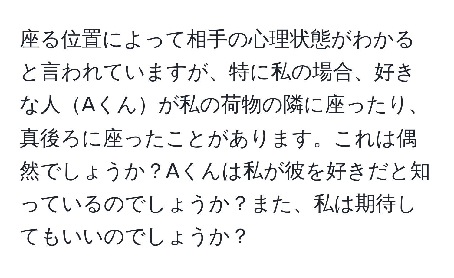 座る位置によって相手の心理状態がわかると言われていますが、特に私の場合、好きな人Aくんが私の荷物の隣に座ったり、真後ろに座ったことがあります。これは偶然でしょうか？Aくんは私が彼を好きだと知っているのでしょうか？また、私は期待してもいいのでしょうか？