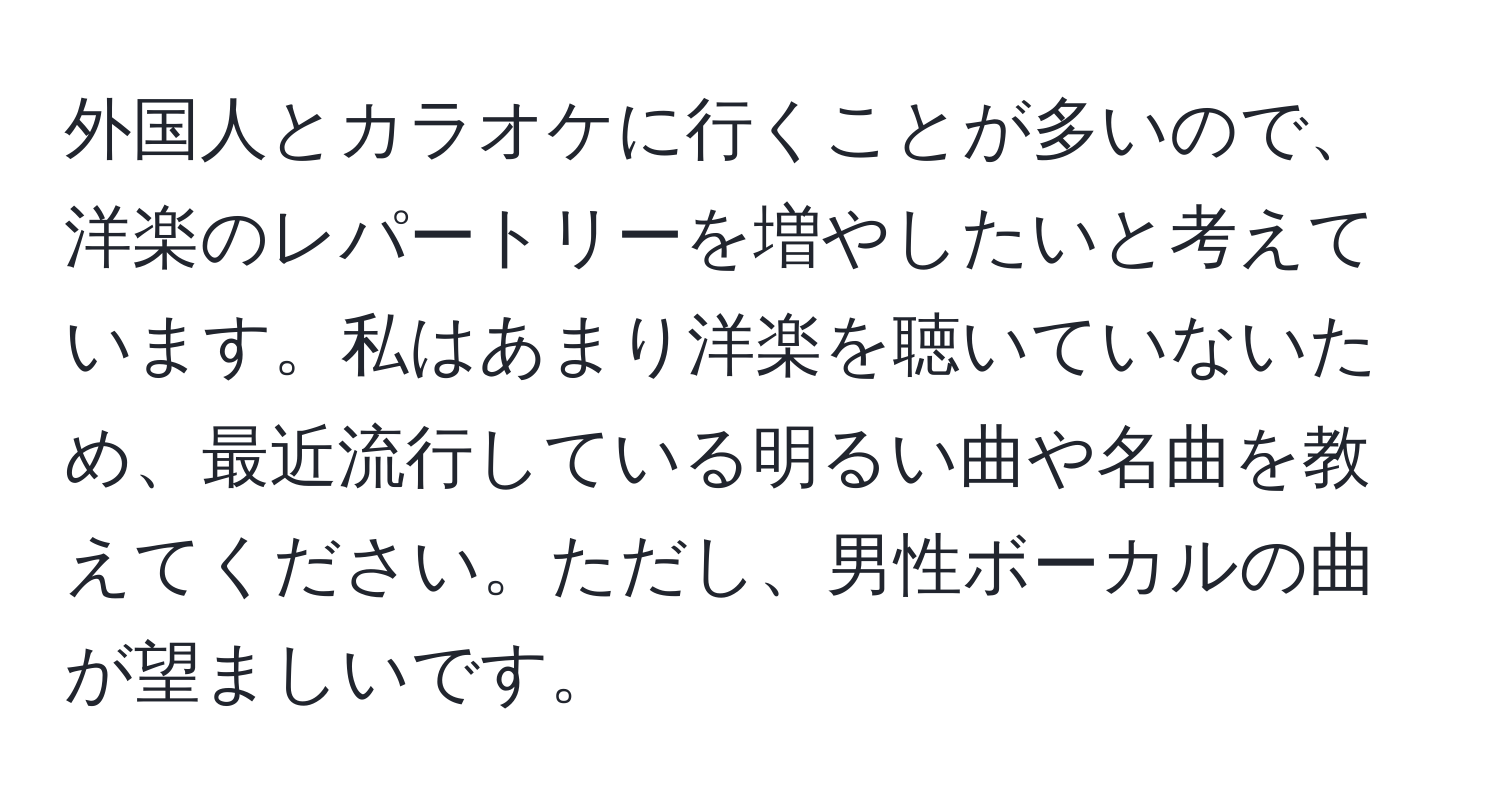 外国人とカラオケに行くことが多いので、洋楽のレパートリーを増やしたいと考えています。私はあまり洋楽を聴いていないため、最近流行している明るい曲や名曲を教えてください。ただし、男性ボーカルの曲が望ましいです。