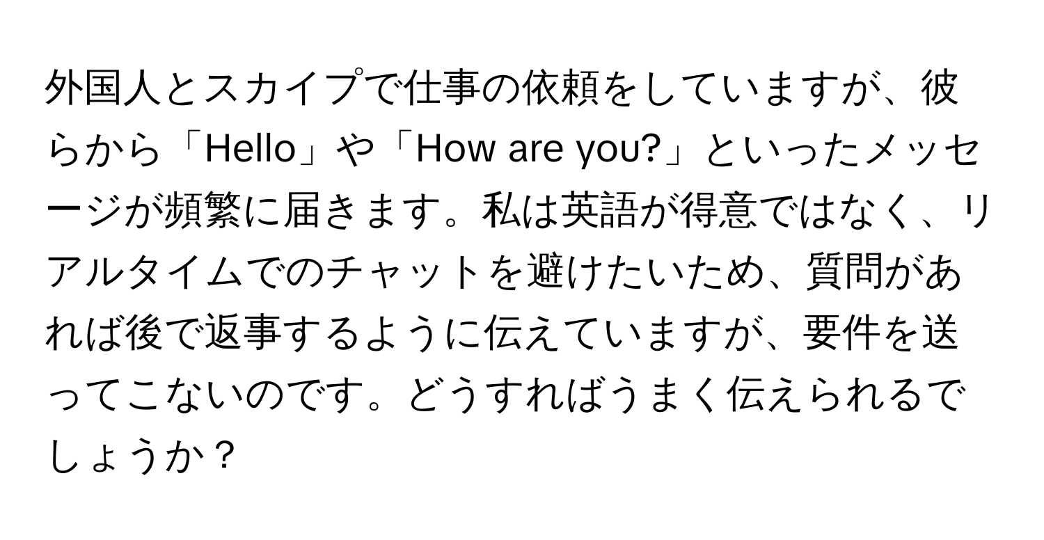 外国人とスカイプで仕事の依頼をしていますが、彼らから「Hello」や「How are you?」といったメッセージが頻繁に届きます。私は英語が得意ではなく、リアルタイムでのチャットを避けたいため、質問があれば後で返事するように伝えていますが、要件を送ってこないのです。どうすればうまく伝えられるでしょうか？