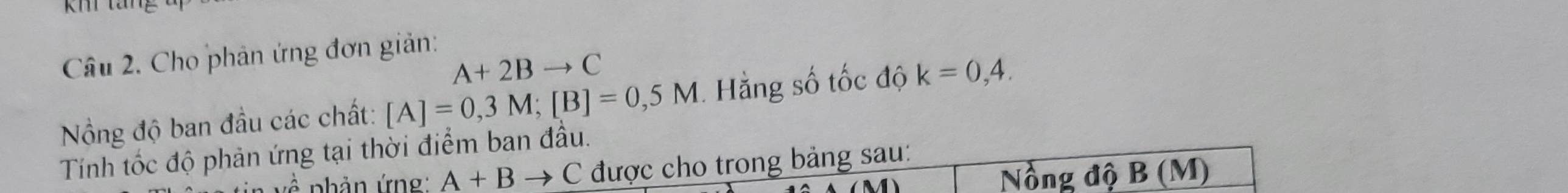 Km tang 
Câu 2. Cho phản ứng đơn giản:
A+2Bto C
Nồng độ ban đầu các chất: [A]=0,3M; [B]=0,5M Hằng số tốc độ k=0,4. 
Tính tốc độ phản ứng tại thời điểm ban đầu.
2y-9 nhản ứng A+Bto C được cho trong bảng sau: 
Nồng độ B (M)