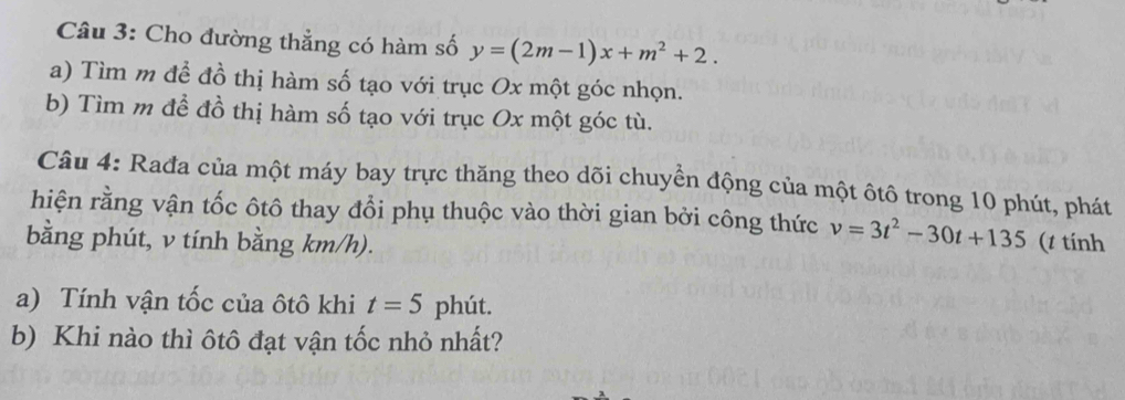 Cho đường thẳng có hàm số y=(2m-1)x+m^2+2. 
a) Tìm m để đồ thị hàm số tạo với trục Ox một góc nhọn. 
b) Tìm m đề đồ thị hàm số tạo với trục Ox một góc tù. 
Câu 4: Rađa của một máy bay trực thăng theo dõi chuyển động của một ôtô trong 10 phút, phát 
hiện rằng vận tốc ôtô thay đổi phụ thuộc vào thời gian bởi công thức v=3t^2-30t+135
bằng phút, v tính bằng km/h). (t tính 
a) Tính vận tốc của ôtô khi t=5 phút. 
b) Khi nào thì ôtô đạt vận tốc nhỏ nhất?