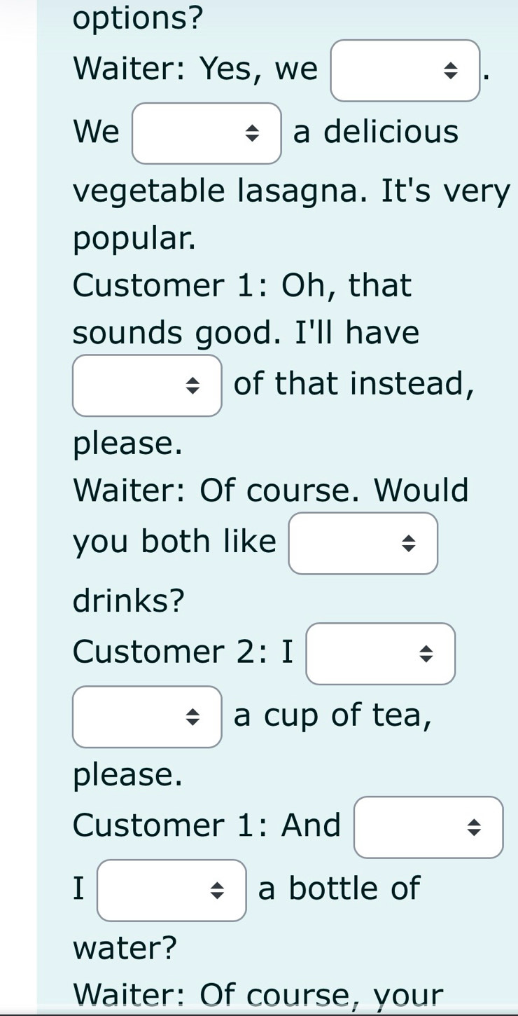 options? 
Waiter: Yes, we □ . 
We ( a delicious 
vegetable lasagna. It's very 
popular. 
Customer 1: Oh, that 
sounds good. I'll have 
of that instead, 
please. 
Waiter: Of course. Would 
you both like / 
drinks? 
Customer 2:I| boxed / 
a cup of tea, 
please. 
Customer 1: And boxed / 
I/ a bottle of 
water? 
Waiter: Of course, your