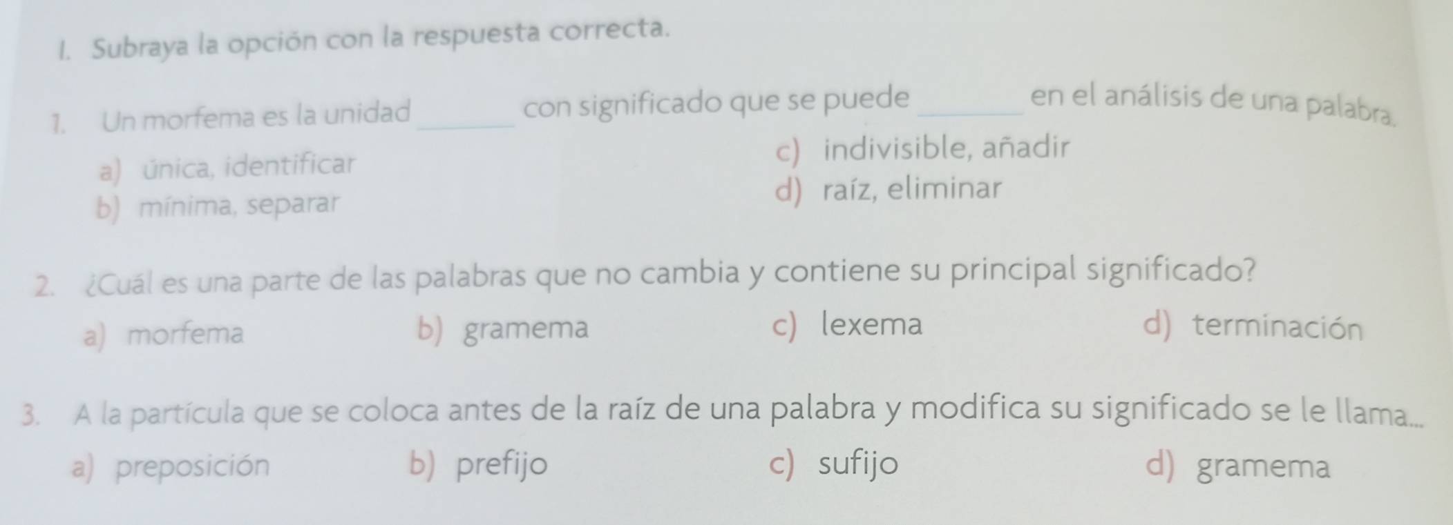 Subraya la opción con la respuesta correcta.
1. Un morfema es la unidad_ con significado que se puede_
en el análisis de una palabra.
a) única, identificar
c) indivisible, añadir
b) mínima, separar d) raíz, eliminar
2. ¿Cuál es una parte de las palabras que no cambia y contiene su principal significado?
a) morfema b gramema c) lexema d) terminación
3. A la partícula que se coloca antes de la raíz de una palabra y modifica su significado se le llama...
a) preposición b) prefijo c) sufijo d) gramema