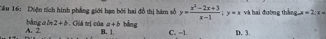 Diện tích hình phẳng giới hạn bởi hai đồ thị hàm số y= (x^2-2x+3)/x-1 ; y=x và hai đường thắng x =2; x=
bằng a ln 2+b. Giá trị của a+b bằng
A. 2. B. 1. C. −1. D. 3.