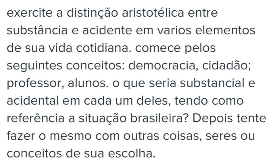 exercite a distinção aristotélica entre 
substância e acidente em varios elementos 
de sua vida cotidiana. comece pelos 
seguintes conceitos: democracia, cidadão; 
professor, alunos. o que seria substancial e 
acidental em cada um deles, tendo como 
referência a situação brasileira? Depois tente 
fazer o mesmo com outras coisas, seres ou 
conceitos de sua escolha.