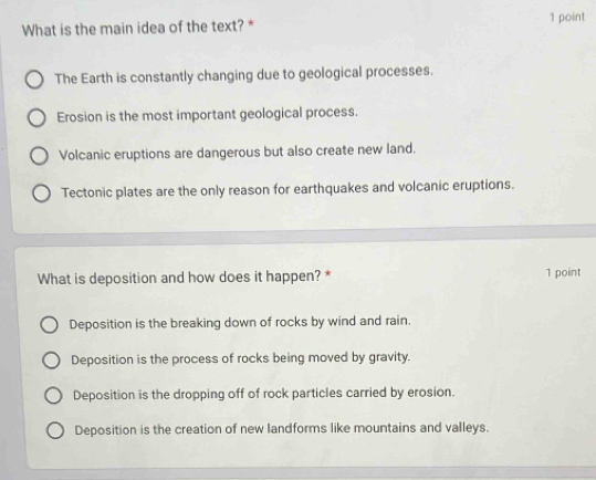 What is the main idea of the text? * 1 point
The Earth is constantly changing due to geological processes.
Erosion is the most important geological process.
Volcanic eruptions are dangerous but also create new land.
Tectonic plates are the only reason for earthquakes and volcanic eruptions.
What is deposition and how does it happen? * 1 point
Deposition is the breaking down of rocks by wind and rain.
Deposition is the process of rocks being moved by gravity.
Deposition is the dropping off of rock particles carried by erosion.
Deposition is the creation of new landforms like mountains and valleys.