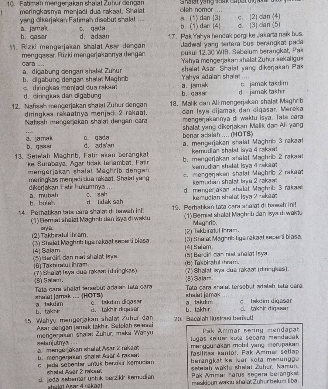 Fatimah mengerjakan shalat Zuhur dengan  Shalat yang tidak dapat diqasar dit un j ar 
meringkasnya menjadi dua rakaat. Shalat oleh nomor ....
yang dikerjakan Fatimah disebut shalat .... a. (1) dan (3) c. (2) dan (4)
a. jamak c. qada b. (1) dan (4) d. (3) dan (5)
b. qasar d. adaan 17. Pak Yahya hendak pergi ke Jakarta naik bus.
11. Rizki mengerjakan shalat Asar dengan Jadwal yang tertera bus berangkat pada
mengqasar. Rizki mengerjakannya dengan pukul 12.30 WIB. Sebelum berangkat, Pak
cara .... Yahya mengerjakan shalat Zuhur sekaligus
a. digabung dengan shalat Zuhur shalat Asar. Shalat yang dikerjakan Pak
b. digabung dengan shalat Maghrib Yahya adalah shalat ....
c. diringkas menjadi dua rakaat a. jamak c. jamak takdim
b. qasar
d. diringkas dan digabung d. jamak takhir
12. Nafisah mengerjakan shalat Zuhur dengan 18. Malik dan Ali mengerjakan shalat Maghrib
diringkas rakaatnya menjadi 2 rakaat. dan Isya dijamak dan diqasar. Mereka
Nafisah mengerjakan shalat dengan cara mengerjakannya di waktu isya. Tata cara
shalat yang dikerjakan Malik dan Ali yang
...
a. jamak c. qada benar adalah .... (HOTS)
b. qasar d. ada'an a. mengerjakan shalat Maghrib 3 rakaat
13. Setelah Maghrib, Fatir akan berangkat kemudian shalat Isya 4 rakaat
ke Surabaya. Agar tidak terlambat, Fatir b. mengerjakan shalat Maghrib 2 rakaat
mengerjakan shalat Maghrib dengan kemudian shalat Isya 4 rakaat
meringkas menjadi dua rakaat. Shalat yang c. mengerjakan shalat Maghrib 2 rakaat
dikerjakan Fatir hukumnya ..... kemudian shalat Isya 2 rakaat
a. mubah c. sah d. mengerjakan shalat Maghrib 3 rakaat
b. boleh d. tidak sah kemudian shalat Isya 2 rakaat
14. Perhatikan tata cara shalat di bawah ini! 19. Perhatikan tata cara shalat di bawah ini!
(1) Berniat shalat Maghrib dan Isya di waktu (1) Berniat shalat Maghrib dan Isya di waktu
isya. Maghrib.
(2) Takbiratul ihram. (2) Takbiratul ihram.
(3) Shalat Maghrib tiga rakaat seperti biasa. (3) Shalat Maghrib tiga rakaat seperti biasa.
(4) Salam. (4) Salam.
(5) Berdiri dan niat shalat Isya. (5) Berdiri dan niat shalat Isya.
(6) Takbiratul ihram. (6) Takbiratul ihram.
(7) Shalat Isya dua rakaat (diringkas). (7) Shalat Isya dua rakaat (diringkas).
(8) Salam. (8) Salam.
Tata cara shalat tersebut adalah tata cara Tata cara shalat tersebut adalah tata cara
shalat jamak .... (HOTS) shalat jamak ....
a. takdim c. takdim diqasar a.takdim c. takdim diqasar
b. takhir d. takhir diqasar b. takhir d. takhir diqasar
15. Wahyu mengerjakan shalat Zuhur dan 20. Bacalah ilustrasi berikut!
Asar dengan jamak takhir. Setelah selesai
mengerjakan shalat Zuhur, maka Wahyu Pak Ammar sering mendapat
selanjutnya .... tugas keluar kota secara mendadak
a. mengerjakan shalat Asar 2 rakaat menggunakan mobil yang merupakan
b. mengerjakan shalat Asar 4 rakaat fasilitas kantor. Pak Ammar setiap
c. jeda sebentar untuk berzikir kemudian berangkat ke luar kota menunggu
shalat Asar 2 rakaat setelah waktu shalat Zuhur. Namun,
d. jeda sebentar untuk berzikir kemudian Pak Ammar harus segera berangkat
shalat Asar 4 rakaat meskipun waktu shalat Zuhur belum tiba.