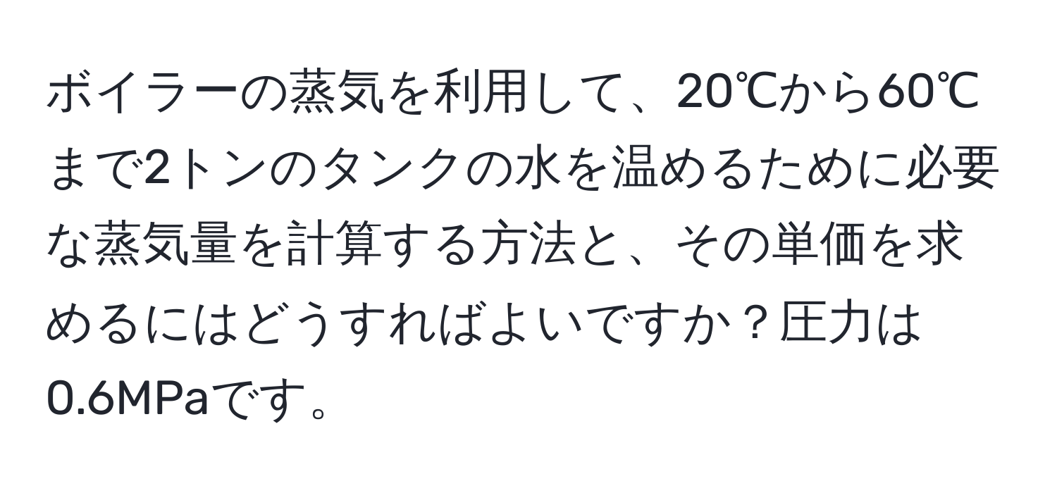 ボイラーの蒸気を利用して、20℃から60℃まで2トンのタンクの水を温めるために必要な蒸気量を計算する方法と、その単価を求めるにはどうすればよいですか？圧力は0.6MPaです。