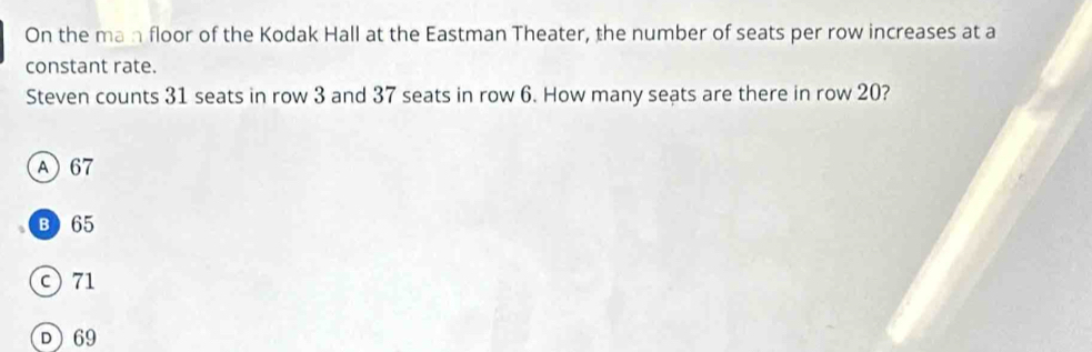 On the man floor of the Kodak Hall at the Eastman Theater, the number of seats per row increases at a
constant rate.
Steven counts 31 seats in row 3 and 37 seats in row 6. How many seats are there in row 20?
A 67
B 65
c) 71
D 69