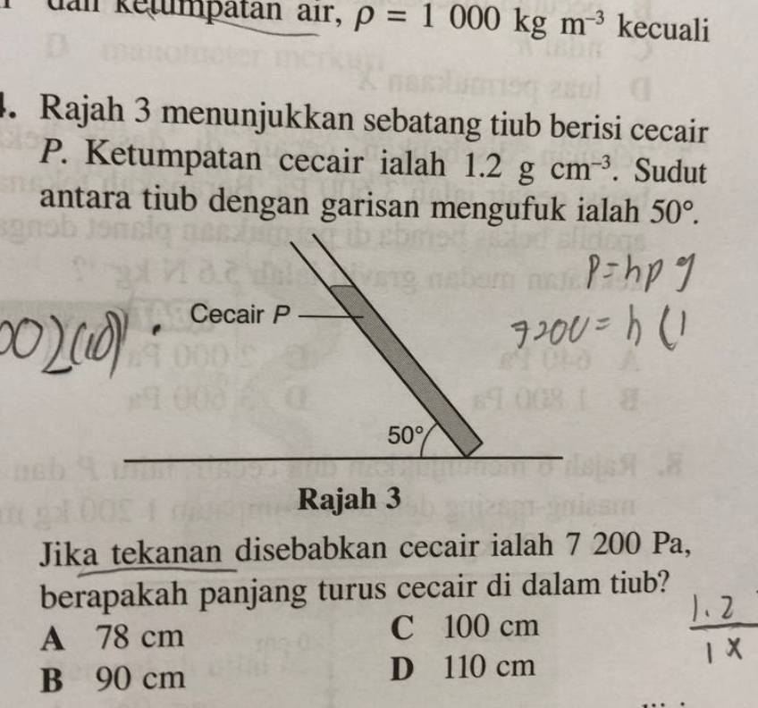 dan ketumpätan air, rho =1000kgm^(-3) kecuali
4. Rajah 3 menunjukkan sebatang tiub berisi cecair
P. Ketumpatan cecair ialah 1.2gcm^(-3). Sudut
antara tiub dengan garisan mengufuk ialah 50°. 
Cecair P
50°
Rajah 3
Jika tekanan disebabkan cecair ialah 7 200 Pa,
berapakah panjang turus cecair di dalam tiub?
A 78 cm C 100 cm
B 90 cm D 110 cm