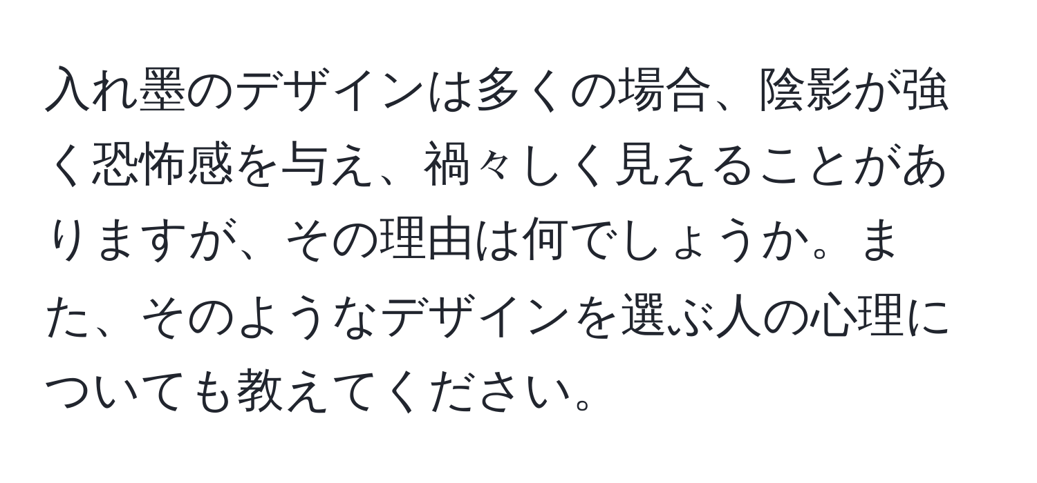 入れ墨のデザインは多くの場合、陰影が強く恐怖感を与え、禍々しく見えることがありますが、その理由は何でしょうか。また、そのようなデザインを選ぶ人の心理についても教えてください。